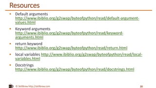 © SkillBrew http://skillbrew.com
Resources
 Default arguments
http://www.ibiblio.org/g2swap/byteofpython/read/default-argument-
values.html
 Keyword arguments
http://www.ibiblio.org/g2swap/byteofpython/read/keyword-
arguments.html
 return keyword
http://www.ibiblio.org/g2swap/byteofpython/read/return.html
 local variables http://www.ibiblio.org/g2swap/byteofpython/read/local-
variables.html
 Docstrings
http://www.ibiblio.org/g2swap/byteofpython/read/docstrings.html
20
 
