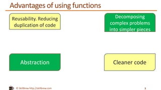 © SkillBrew http://skillbrew.com
Advantages of using functions
3
Reusability. Reducing
duplication of code
Decomposing
complex problems
into simpler pieces
Abstraction Cleaner code
 