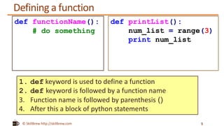 © SkillBrew http://skillbrew.com
Defining a function
5
def functionName():
# do something
def printList():
num_list = range(3)
print num_list
1. def keyword is used to define a function
2. def keyword is followed by a function name
3. Function name is followed by parenthesis ()
4. After this a block of python statements
 