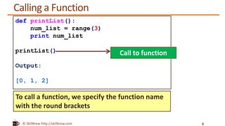 © SkillBrew http://skillbrew.com
Calling a Function
6
def printList():
num_list = range(3)
print num_list
printList()
Output:
[0, 1, 2]
To call a function, we specify the function name
with the round brackets
Call to function
 