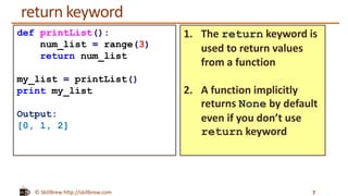 © SkillBrew http://skillbrew.com
return keyword
7
def printList():
num_list = range(3)
return num_list
my_list = printList()
print my_list
Output:
[0, 1, 2]
1. The return keyword is
used to return values
from a function
2. A function implicitly
returns None by default
even if you don’t use
return keyword
 
