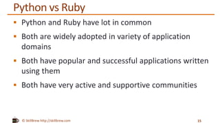 © SkillBrew http://skillbrew.com
Python vs Ruby
 Python and Ruby have lot in common
 Both are widely adopted in variety of application
domains
 Both have popular and successful applications written
using them
 Both have very active and supportive communities
15
 
