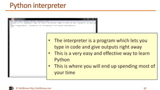 © SkillBrew http://skillbrew.com
Python interpreter
17
• The interpreter is a program which lets you
type in code and give outputs right away
• This is a very easy and effective way to learn
Python
• This is where you will end up spending most of
your time
 