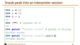 © SkillBrew http://skillbrew.com
Sneak peak into an interpreter session
18
>>> x = 25
>>> y = 10
>>> x - y
15
>>> 4**2 # square of 4
16
>>> print "Python rocks" # print a string
Python rocks
>>> print "Python rocks".upper()
PYTHON ROCKS
 