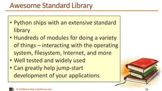 © SkillBrew http://skillbrew.com
Awesome Standard Library
20
• Python ships with an extensive standard
library
• Hundreds of modules for doing a variety
of things – interacting with the operating
system, filesystem, Internet, and more
• Well tested and widely used
• Can greatly help jump-start
development of your applications
 
