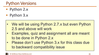 © SkillBrew http://skillbrew.com
• We will be using Python 2.7.x but even Python
2.5 and above will work
• Examples, quiz and assignment all are meant
to be done in Python 2.x
• Please don’t use Python 3.x for this class due
to backward compatibility issue
Python Versions
 Python 2.x
 Python 3.x
21
 