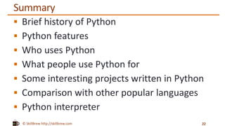 © SkillBrew http://skillbrew.com
Summary
 Brief history of Python
 Python features
 Who uses Python
 What people use Python for
 Some interesting projects written in Python
 Comparison with other popular languages
 Python interpreter
22
 
