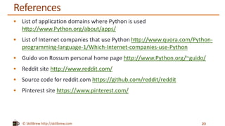 © SkillBrew http://skillbrew.com
References
 List of application domains where Python is used
http://www.Python.org/about/apps/
 List of Internet companies that use Python http://www.quora.com/Python-
programming-language-1/Which-Internet-companies-use-Python
 Guido von Rossum personal home page http://www.Python.org/~guido/
 Reddit site http://www.reddit.com/
 Source code for reddit.com https://github.com/reddit/reddit
 Pinterest site https://www.pinterest.com/
23
 