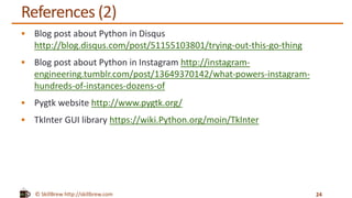 © SkillBrew http://skillbrew.com
References (2)
 Blog post about Python in Disqus
http://blog.disqus.com/post/51155103801/trying-out-this-go-thing
 Blog post about Python in Instagram http://instagram-
engineering.tumblr.com/post/13649370142/what-powers-instagram-
hundreds-of-instances-dozens-of
 Pygtk website http://www.pygtk.org/
 TkInter GUI library https://wiki.Python.org/moin/TkInter
24
 