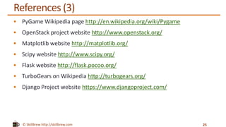 © SkillBrew http://skillbrew.com
References (3)
 PyGame Wikipedia page http://en.wikipedia.org/wiki/Pygame
 OpenStack project website http://www.openstack.org/
 Matplotlib website http://matplotlib.org/
 Scipy website http://www.scipy.org/
 Flask website http://flask.pocoo.org/
 TurboGears on Wikipedia http://turbogears.org/
 Django Project website https://www.djangoproject.com/
25
 