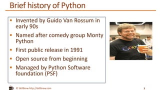 © SkillBrew http://skillbrew.com
Brief history of Python
 Invented by Guido Van Rossum in
early 90s
 Named after comedy group Monty
Python
 First public release in 1991
 Open source from beginning
 Managed by Python Software
foundation (PSF)
3
 