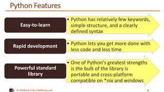 © SkillBrew http://skillbrew.com
Python Features
4
• Python has relatively few keywords,
simple structure, and a clearly
defined syntax
Easy-to-learn
• Python lets you get more done with
less code and less time
Rapid development
• One of Python's greatest strengths
is the bulk of the library is
portable and cross-platform
compatible on *nix and windows
Powerful standard
library
 