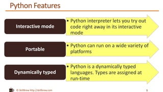 © SkillBrew http://skillbrew.com
Python Features
5
• Python interpreter lets you try out
code right away in its interactive
mode
Interactive mode
• Python can run on a wide variety of
platformsPortable
• Python is a dynamically typed
languages. Types are assigned at
run-time
Dynamically typed
 