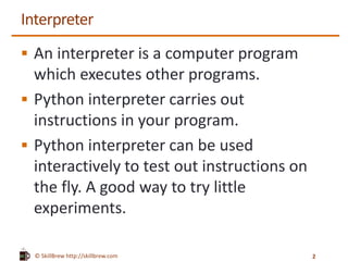 © SkillBrew http://skillbrew.com
Interpreter
 An interpreter is a computer program
which executes other programs.
 Python interpreter carries out
instructions in your program.
 Python interpreter can be used
interactively to test out instructions on
the fly. A good way to try little
experiments.
2
 