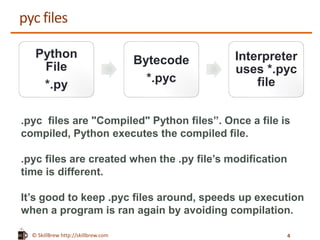 © SkillBrew http://skillbrew.com
pyc files
.pyc files are "Compiled" Python files”. Once a file is
compiled, Python executes the compiled file.
.pyc files are created when the .py file’s modification
time is different.
It’s good to keep .pyc files around, speeds up execution
when a program is ran again by avoiding compilation.
Python
File
*.py
Bytecode
*.pyc
Interpreter
uses *.pyc
file
4
 