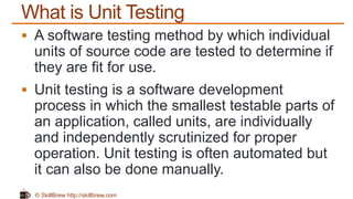 © SkillBrew http://skillbrew.com
What is Unit Testing
 A software testing method by which individual
units of source code are tested to determine if
they are fit for use.
 Unit testing is a software development
process in which the smallest testable parts of
an application, called units, are individually
and independently scrutinized for proper
operation. Unit testing is often automated but
it can also be done manually.
 