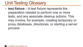 © SkillBrew http://skillbrew.com
Unit Testing Glossary
 test fixture – A test fixture represents the
preparation needed to perform one or more
tests, and any associate cleanup actions. This
may involve, for example, creating temporary or
proxy databases, directories, or starting a server
process.
 