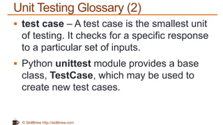 © SkillBrew http://skillbrew.com
Unit Testing Glossary (2)
 test case – A test case is the smallest unit
of testing. It checks for a specific response
to a particular set of inputs.
 Python unittest module provides a base
class, TestCase, which may be used to
create new test cases.
 