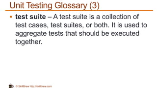 © SkillBrew http://skillbrew.com
Unit Testing Glossary (3)
 test suite – A test suite is a collection of
test cases, test suites, or both. It is used to
aggregate tests that should be executed
together.
 