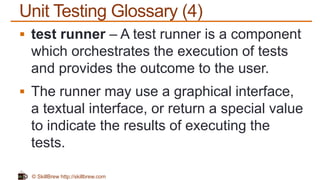 © SkillBrew http://skillbrew.com
Unit Testing Glossary (4)
 test runner – A test runner is a component
which orchestrates the execution of tests
and provides the outcome to the user.
 The runner may use a graphical interface,
a textual interface, or return a special value
to indicate the results of executing the
tests.
 