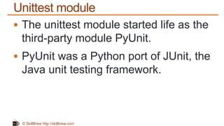 © SkillBrew http://skillbrew.com
Unittest module
 The unittest module started life as the
third-party module PyUnit.
 PyUnit was a Python port of JUnit, the
Java unit testing framework.
 