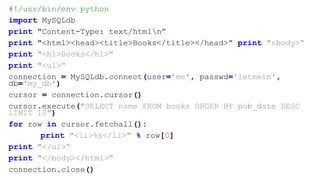#!/usr/bin/env python
import MySQLdb
print "Content-Type: text/htmln”
print "<html><head><title>Books</title></head>” print "<body>“
print "<h1>Books</h1>"
print "<ul>“
connection = MySQLdb.connect(user='me', passwd='letmein',
db='my_db')
cursor = connection.cursor()
cursor.execute("SELECT name FROM books ORDER BY pub_date DESC
LIMIT 10")
for row in cursor.fetchall():
print "<li>%s</li>" % row[0]
print "</ul>“
print "</body></html>“
connection.close()
 