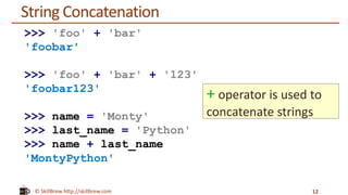 © SkillBrew http://skillbrew.com
String Concatenation
12
>>> 'foo' + 'bar'
'foobar'
>>> 'foo' + 'bar' + '123'
'foobar123'
>>> name = 'Monty'
>>> last_name = 'Python'
>>> name + last_name
'MontyPython'
+ operator is used to
concatenate strings
 