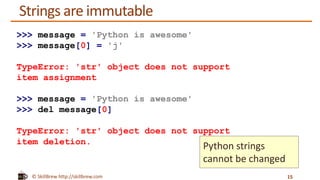 © SkillBrew http://skillbrew.com
Strings are immutable
15
>>> message = 'Python is awesome'
>>> message[0] = 'j'
TypeError: 'str' object does not support
item assignment
>>> message = 'Python is awesome'
>>> del message[0]
TypeError: 'str' object does not support
item deletion.
Python strings
cannot be changed
 
