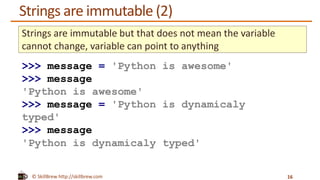 © SkillBrew http://skillbrew.com
Strings are immutable (2)
16
Strings are immutable but that does not mean the variable
cannot change, variable can point to anything
>>> message = 'Python is awesome'
>>> message
'Python is awesome'
>>> message = 'Python is dynamicaly
typed'
>>> message
'Python is dynamicaly typed'
 