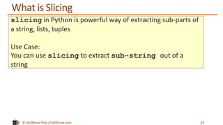 © SkillBrew http://skillbrew.com
What is Slicing
17
slicing in Python is powerful way of extracting sub-parts of
a string, lists, tuples
Use Case:
You can use slicing to extract sub-string out of a
string
 