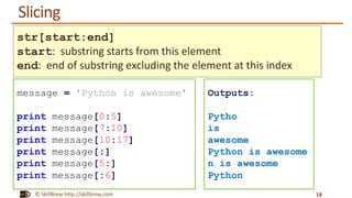 © SkillBrew http://skillbrew.com
Slicing
18
message = 'Python is awesome'
print message[0:5]
print message[7:10]
print message[10:17]
print message[:]
print message[5:]
print message[:6]
Outputs:
Pytho
is
awesome
Python is awesome
n is awesome
Python
str[start:end]
start: substring starts from this element
end: end of substring excluding the element at this index
 