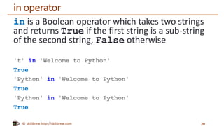 © SkillBrew http://skillbrew.com
in operator
in is a Boolean operator which takes two strings
and returns True if the first string is a sub-string
of the second string, False otherwise
't' in 'Welcome to Python'
True
'Python' in 'Welcome to Python'
True
'Python' in 'Welcome to Python'
True
20
 