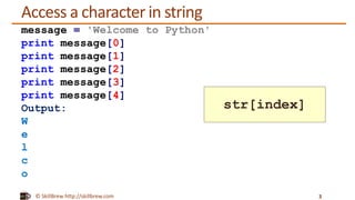 © SkillBrew http://skillbrew.com
Access a character in string
3
message = 'Welcome to Python'
print message[0]
print message[1]
print message[2]
print message[3]
print message[4]
Output:
W
e
l
c
o
str[index]
 