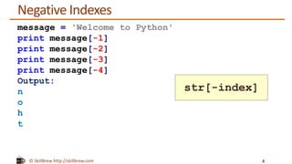 © SkillBrew http://skillbrew.com
Negative Indexes
4
message = 'Welcome to Python'
print message[-1]
print message[-2]
print message[-3]
print message[-4]
Output:
n
o
h
t
str[-index]
 