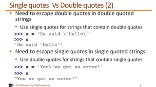 © SkillBrew http://skillbrew.com
Single quotes Vs Double quotes (2)
 Need to escape double quotes in double quoted
strings
• Use single quotes for strings that contain double quotes
>>> s = "He said "Hello""
>>> s
'He said "Hello"'
 Need to escape single quotes in single quoted strings
• Use double quotes for strings that contain single quotes
>>> s = 'You've got an error!'
>>> s
"You've got an error!"
7
 