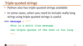 © SkillBrew http://skillbrew.com
Triple quoted strings
 Python also has triple quoted strings available
 In some cases, when you need to include really long
string using triple quoted strings is useful
>>> message = """
This is a multi line message
use triple quotes if the text is too long
"""
8
 