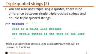 © SkillBrew http://skillbrew.com
Triple quoted strings (2)
 You can also uses triple single quotes, there is no
difference between single triple quoted strings and
double triple quoted strings
>>> message = '''
This is a multi line message
use triple quotes if the text is too long
'''
9
Triple quoted strings are also used as Docstrings which will be
covered in functions
 