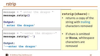 © SkillBrew http://skillbrew.com
message = " enter the dragon "
message.rstrip()
Output:
' enter the dragon'
message = "--enter the dragon--"
message.rstrip('-')
Output:
'--enter the dragon'
rstrip(chars):
• returns a copy of the
string with trailing
characters removed
• If chars is omitted
or None, whitespace
characters are
removed
rstrip
10
 