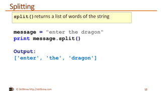© SkillBrew http://skillbrew.com
Splitting
12
message = "enter the dragon"
print message.split()
Output:
['enter', 'the', 'dragon']
split()returns a list of words of the string
 