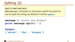 © SkillBrew http://skillbrew.com
Splitting (2)
13
message = "enter-the-dragon"
print message.split('-')
Output:
['enter', 'the', 'dragon']
split(delimiter)
delimiter: character or characters which we want to
use to split the string, by default it will be space
 