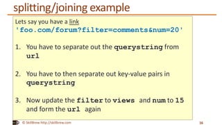 © SkillBrew http://skillbrew.com
splitting/joining example
16
Lets say you have a link
'foo.com/forum?filter=comments&num=20'
1. You have to separate out the querystring from
url
2. You have to then separate out key-value pairs in
querystring
3. Now update the filter to views and num to 15
and form the url again
 