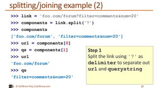 © SkillBrew http://skillbrew.com
splitting/joining example (2)
17
>>> link = 'foo.com/forum?filter=comments&num=20'
>>> components = link.split('?')
>>> components
['foo.com/forum', 'filter=comments&num=20']
>>> url = components[0]
>>> qs = components[1]
>>> url
'foo.com/forum'
>>> qs
'filter=comments&num=20'
Step 1
Split the link using '?' as
delimiter to separate out
url and querystring
 