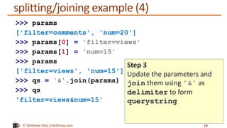 © SkillBrew http://skillbrew.com
splitting/joining example (4)
19
>>> params
['filter=comments', 'num=20']
>>> params[0] = 'filter=views'
>>> params[1] = 'num=15'
>>> params
['filter=views', 'num=15']
>>> qs = '&'.join(params)
>>> qs
'filter=views&num=15'
Step 3
Update the parameters and
join them using '&' as
delimiter to form
querystring
 