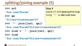 © SkillBrew http://skillbrew.com
splitting/joining example (5)
20
>>> url
'foo.com/forum'
>>> qs
'filter=views&num=15'
>>> '?'.join([url, qs])
'foo.com/forum?filter=views&num=15'
>>> link = '?'.join([url, qs])
>>> link
'foo.com/forum?filter=views&num=15'
Step 4
join url and querystring
using '?' as delimiter
 
