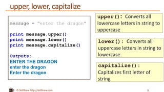 © SkillBrew http://skillbrew.com
upper, lower, capitalize
3
message = "enter the dragon"
print message.upper()
print message.lower()
print message.capitalize()
Outputs:
ENTER THE DRAGON
enter the dragon
Enter the dragon
upper(): Converts all
lowercase letters in string to
uppercase
lower(): Converts all
uppercase letters in string to
lowercase
capitalize():
Capitalizes first letter of
string
 