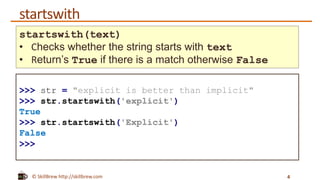 © SkillBrew http://skillbrew.com
startswith
4
startswith(text)
• Checks whether the string starts with text
• Return’s True if there is a match otherwise False
>>> str = "explicit is better than implicit"
>>> str.startswith('explicit')
True
>>> str.startswith('Explicit')
False
>>>
 