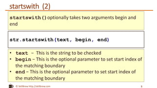 © SkillBrew http://skillbrew.com
startswith (2)
5
str.startswith(text, begin, end)
startswith()optionally takes two arguments begin and
end
• text − This is the string to be checked
• begin − This is the optional parameter to set start index of
the matching boundary
• end − This is the optional parameter to set start index of
the matching boundary
 