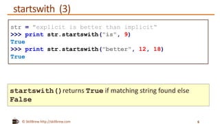 © SkillBrew http://skillbrew.com
startswith (3)
6
str = "explicit is better than implicit“
>>> print str.startswith("is", 9)
True
>>> print str.startswith("better", 12, 18)
True
startswith()returns True if matching string found else
False
 