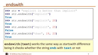 © SkillBrew http://skillbrew.com
endswith
7
>>> str = "explicit is better than implicit"
>>> str.endswith("implicit")
True
>>> str.endswith("implicit", 20)
True
>>> str.endswith("implicit", 25)
False
>>> str.endswith("than", 19, 23)
True
endswith(text)works the same way as startswith difference
being it checks whether the string ends with text or not
 