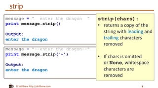 © SkillBrew http://skillbrew.com
message = " enter the dragon "
print message.strip()
Output:
enter the dragon
message = "--enter the dragon--"
print message.strip(‘-’)
Output:
enter the dragon
strip(chars):
• returns a copy of the
string with leading and
trailing characters
removed
• If chars is omitted
or None, whitespace
characters are
removed
strip
8
 